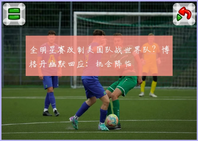 全明星赛改制美国队战世界队?博格丹幽默回应:机会降临