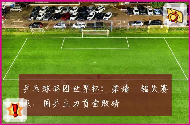 乒乓球混团世界杯:梁靖崑错失赛点,国乒主力首尝败绩