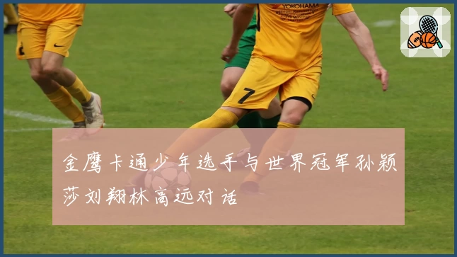 金鹰卡通少年选手与世界冠军孙颖莎刘翔林高远对话