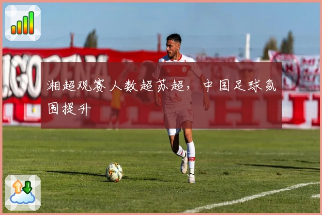 湘超观赛人数超苏超，中国足球氛围提升