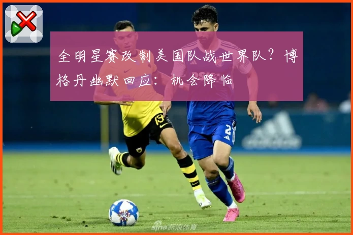 全明星赛改制美国队战世界队？博格丹幽默回应：机会降临