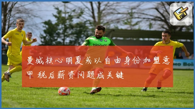 曼城核心明夏或以自由身份加盟意甲 税后薪资问题成关键