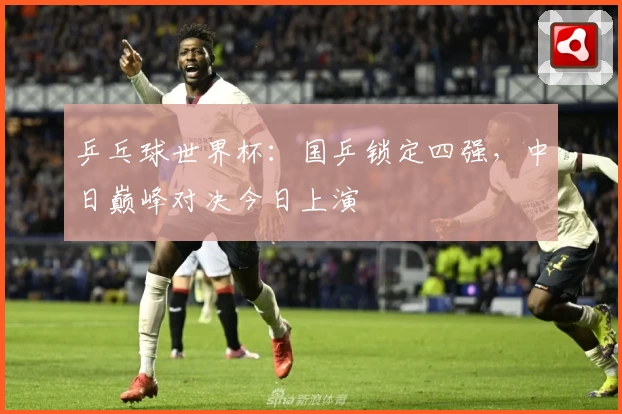 乒乓球世界杯：国乒锁定四强，中日巅峰对决今日上演